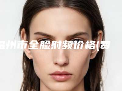 温州市全脸射频价格(费用)清单全新版本介绍-温州市全脸射频整形治疗费用多少