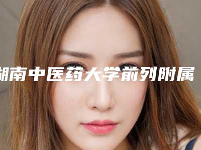 湖南中医药大学前列附属医院,长沙中南大学湘雅三医院整形美容科口碑横评哪家好