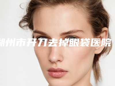 湖州市开刀去掉眼袋医院排行榜六强权威盘点(湖州曙光医疗美容机构值得信赖)