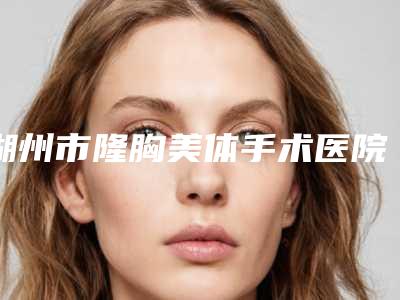 湖州市隆胸美体手术医院排行前十位名单整合(湖州俪莼医疗美容无论是实力_口碑都值得推荐)