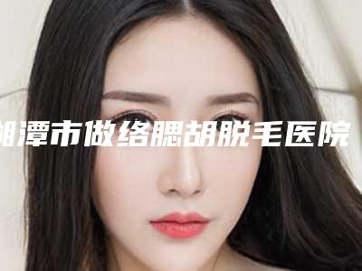 湘潭市做络腮胡脱毛医院排行一键GET你有没有挑花眼(湘潭阳光整形门诊部解锁榜一)