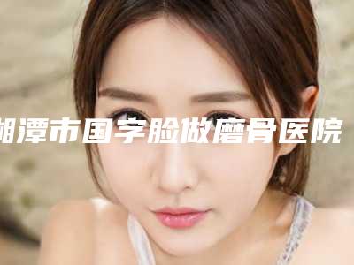湘潭市国字脸做磨骨医院排名榜前十名细数-湘潭市国字脸做磨骨整形医院