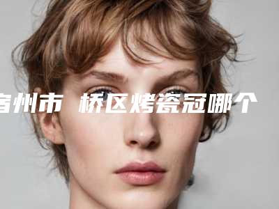宿州市埇桥区烤瓷冠哪个医院整形做得好_解答宿州市埇桥区烤瓷冠前6名口碑医院个个都是佼佼者!