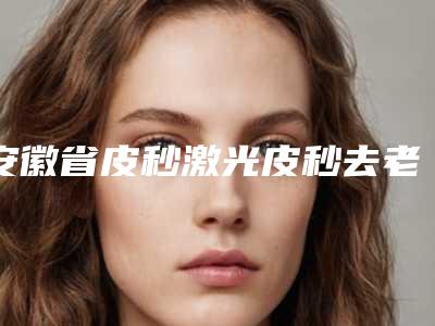 安徽省皮秒激光皮秒去老年斑医生在榜名单合集发布-江启孝医生赶紧收藏起来