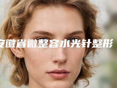安徽省微整容水光针整形医院(合肥诗途医疗美容实力坐诊)