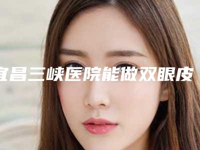 宜昌三峡医院能做双眼皮吗？烧伤外科和整形美容科成立于1985年