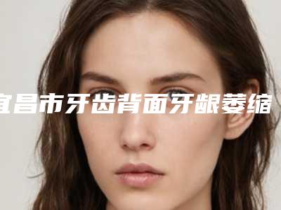 宜昌市牙齿背面牙龈萎缩医院在榜清单前十名详情提示(何啻牙科推荐给你)