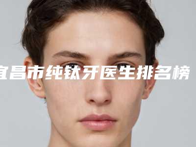 宜昌市纯钛牙医生排名榜top102025新榜单公布-宜昌市纯钛牙口腔医生