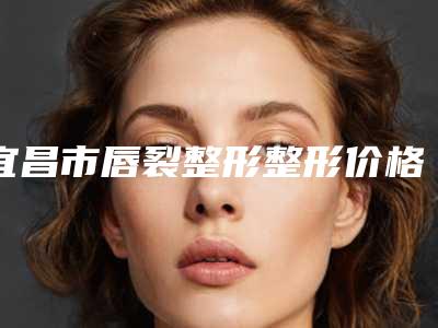 宜昌市唇裂整形整形价格表价目一览-宜昌市唇裂整形整形价钱多少