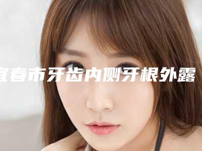 宜春市牙齿内侧牙根外露医院在榜名单前10精选发布（宜春市牙齿内侧牙根外露口腔医院凭实力冲进榜一）