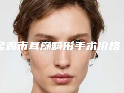 宝鸡市耳廓畸形手术价格表一览费用揭露-宝鸡市耳廓畸形手术价格行情
