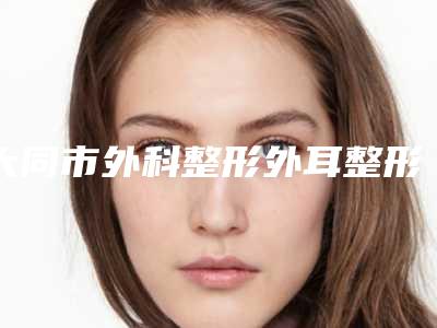大同市外科整形外耳整形医生排名前十强哪些可靠-张鸿医生广受好评