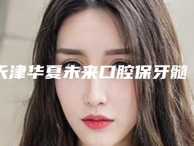 天津华夏未来口腔保牙髓治疗多少钱-天津华夏未来口腔收费标准2025均价参考