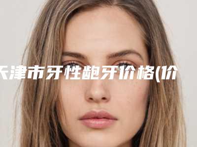 天津市牙性龅牙价格(价目)表看看不会错-天津市牙性龅牙价格
