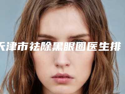 天津市祛除黑眼圈医生排名榜前十都是哪个-白庆瑞医生实力可靠_选就对了