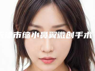 天津市缩小鼻翼微创手术价位表全新出炉-天津市缩小鼻翼微创手术均价为12469元