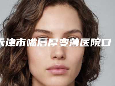 天津市嘴唇厚变薄医院口碑排行榜前十名名单看个够(天津市津南区妇女儿童保健和计划生育服务中心大咖实力入围)