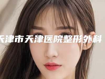 天津市天津医院整形外科,天津妍希医疗美容诊所哪家便宜又好