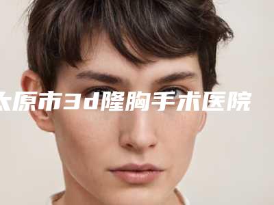 太原市3d隆胸手术医院上榜清单哪个实力好（太原和谐医疗美容诊所分享排名前四口碑）