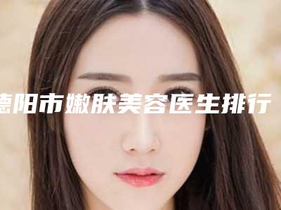 德阳市嫩肤美容医生排行技术超赞-德阳市沈军国整形医生