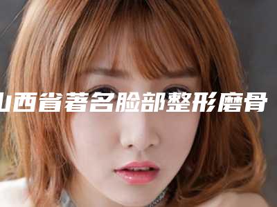 山西省著名脸部整形磨骨手术医院推荐:脸部整形磨骨手术医院前30强有哪些呢