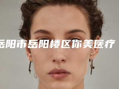 岳阳市岳阳楼区你美医疗美容门诊部电话多少-价格(收费标准)2025表展示