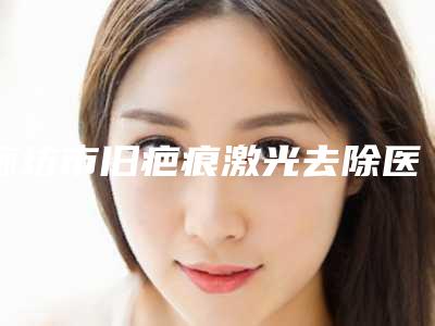 廊坊市旧疤痕激光去除医院上榜清单前十强权威评点（廊坊霞荣医疗美容诊所实力口碑测评~）