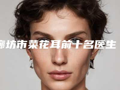 廊坊市菜花耳前十名医生名单来袭-廊坊市姚立平整形医生