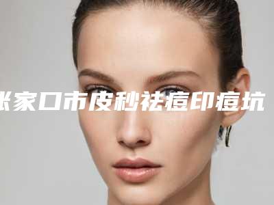 张家口市皮秒祛痘印痘坑医院在榜名单前十全面出击-张家口市皮秒祛痘印痘坑整形医院