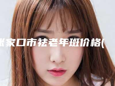 张家口市祛老年斑价格(收费标准)解析-张家口市祛老年斑大约费用是多少钱