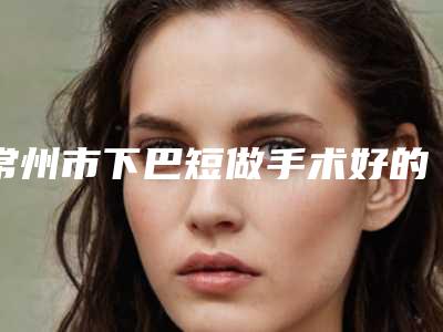 常州市下巴短做手术好的整形医院-常州大麦植发医疗门诊部凭借实力稳住榜一