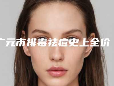广元市排毒祛痘史上全价格表(价目表)(2025年5月均价为：250元）