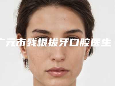 广元市残根拔牙口腔医生在榜名单哪个性价比高-广元市残根拔牙医生评价看很靠谱