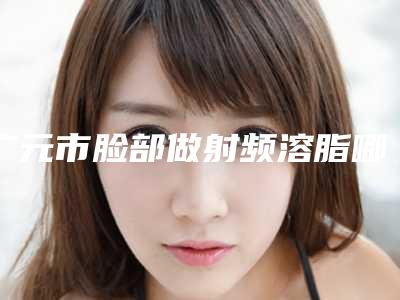 广元市脸部做射频溶脂哪里医生好(吴承勇医生十强医美获好评)