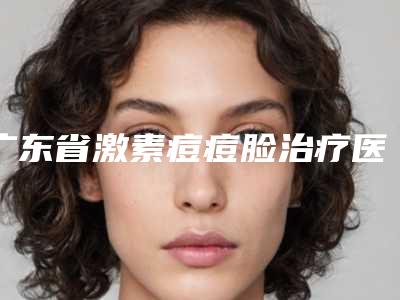 广东省激素痘痘脸治疗医生在榜名单前十佳哪位医美医生比较好-广东省激素痘痘脸治疗整形医生