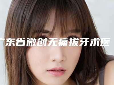 广东省微创无痛拔牙术医生排名实力看得见-广东省许敏鸿口腔医生