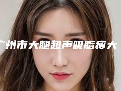 广州市大腿超声吸脂瘦大腿医生综合实力前十排行榜抢鲜看（JensUweSchneider施耐德医生正规专家推荐给你）