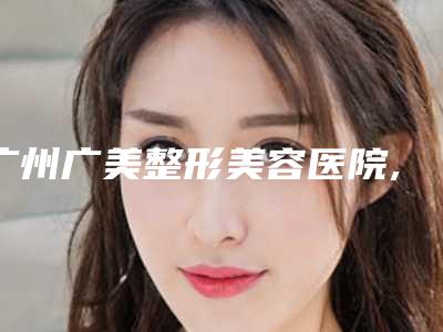 广州广美整形美容医院,广州仁健医疗美容有限公司各方技术和审美在线PK