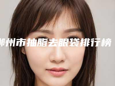 郴州市抽脂去眼袋排行榜前八强(郴州市抽脂去眼袋整形医院)