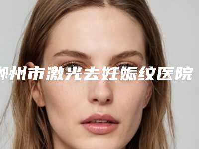 郴州市激光去妊娠纹医院排行全面出击-郴州市激光去妊娠纹整形医院