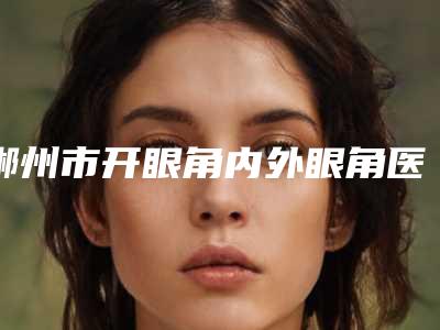 郴州市开眼角内外眼角医生排行榜口碑top优势尽显-郴州市开眼角内外眼角整形医生