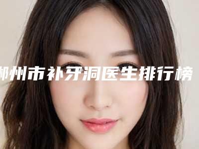 郴州市补牙洞医生排行榜综合实力top10权威亮相-郴州市补牙洞口腔医生