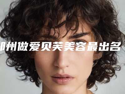 郑州做爱贝芙美容最出名的公立医院是哪个?