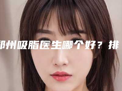 郑州吸脂医生哪个好？排名靠前的医生哪个好？