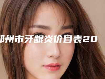 郑州市牙龈炎价目表2025热门新编(牙龈炎均价为:410元)