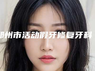 郑州市活动假牙修复牙科医生上榜清单前十医生公立私立盘点-汤保玉医生必当实力上榜