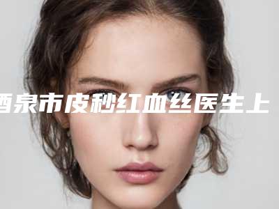 酒泉市皮秒红血丝医生上榜名单前10综合名单盘点-许刚医生更权威