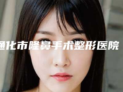 通化市隆鼻手术整形医院排行榜前十位排名详情(通化吴学军是人气之选)