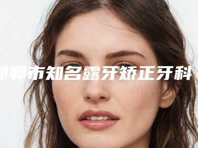 邯郸市知名露牙矫正牙科医院有那些-邯郸牙卫士口腔整形门诊圈内大拿