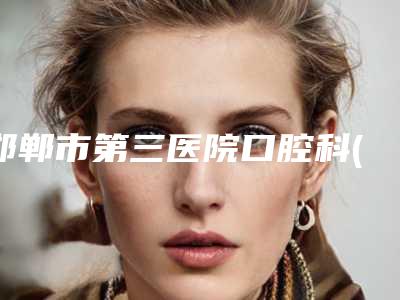 邯郸市第三医院口腔科(邯郸市第三医院口腔科电话号码)